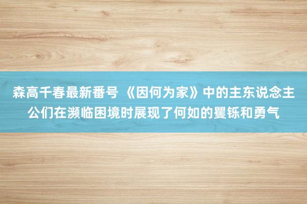 森高千春最新番号 《因何为家》中的主东说念主公们在濒临困境时展现了何如的矍铄和勇气