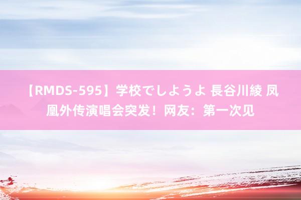 【RMDS-595】学校でしようよ 長谷川綾 凤凰外传演唱会突发！网友：第一次见