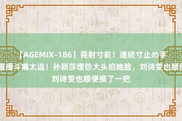 【AGEMIX-186】発射寸前！連続寸止め手コキ 莎头直播斗嘴太逗！孙颖莎埋怨大头掐她脸，刘诗雯也顺便摸了一把