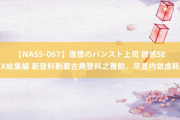 【NASS-067】理想のパンスト上司 誘惑SEX総集編 新登科剿袭古典登科之雅韵，尽显内敛虚耗