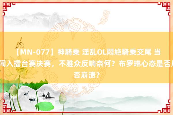 【MN-077】神騎乗 淫乱OL悶絶騎乗交尾 当罗峰闯入擂台赛决赛，不雅众反响奈何？布罗琳心态是否崩溃？