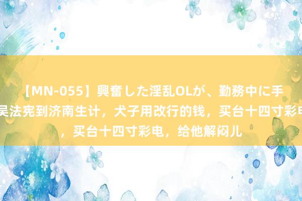 【MN-055】興奮した淫乱OLが、勤務中に手コキ！！？？ 吴法宪到济南生计，犬子用改行的钱，买台十四寸彩电，给他解闷儿