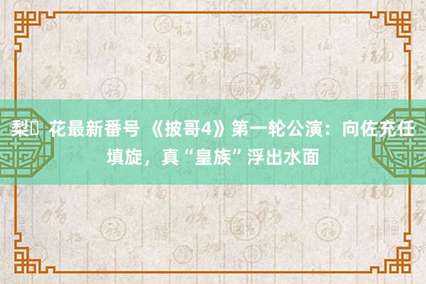 梨々花最新番号 《披哥4》第一轮公演：向佐充任填旋，真“皇族”浮出水面