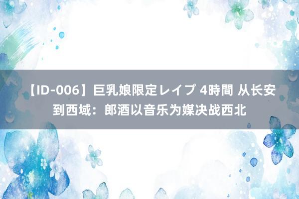 【ID-006】巨乳娘限定レイプ 4時間 从长安到西域：郎酒以音乐为媒决战西北