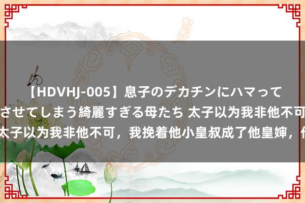 【HDVHJ-005】息子のデカチンにハマってしまい毎日のように挿入させてしまう綺麗すぎる母たち 太子以为我非他不可，我挽着他小皇叔成了他皇婶，他傻了