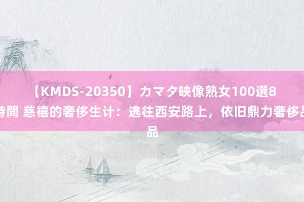 【KMDS-20350】カマタ映像熟女100選8時間 慈禧的奢侈生计：逃往西安路上，依旧鼎力奢侈品