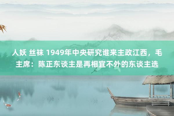 人妖 丝袜 1949年中央研究谁来主政江西，毛主席：陈正东谈主是再相宜不外的东谈主选