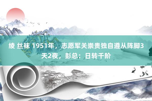 绫 丝袜 1951年，志愿军关崇贵独自遵从阵脚3天2夜，彭总：日转千阶