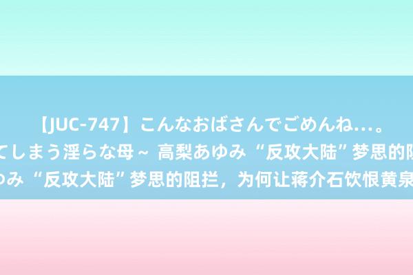 【JUC-747】こんなおばさんでごめんね…。～童貞チ○ポに発情してしまう淫らな母～ 高梨あゆみ “反攻大陆”梦思的阻拦，为何让蒋介石饮恨黄泉？