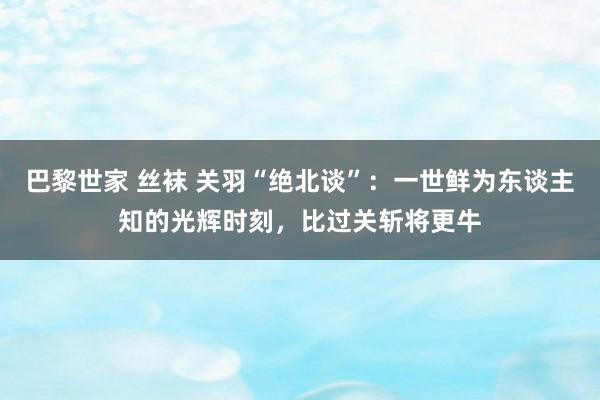 巴黎世家 丝袜 关羽“绝北谈”：一世鲜为东谈主知的光辉时刻，比过关斩将更牛