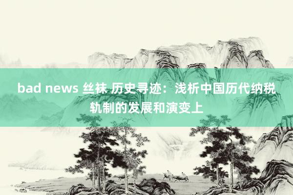 bad news 丝袜 历史寻迹：浅析中国历代纳税轨制的发展和演变上