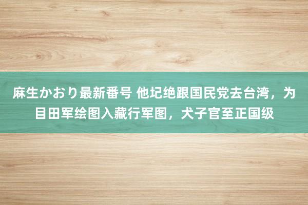 麻生かおり最新番号 他圮绝跟国民党去台湾，为目田军绘图入藏行军图，犬子官至正国级