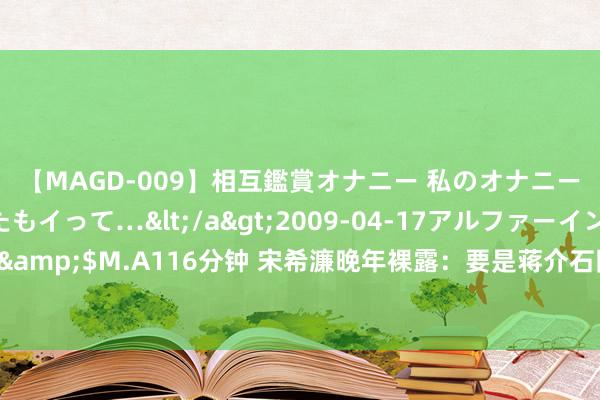 【MAGD-009】相互鑑賞オナニー 私のオナニーを見ながら、あなたもイって…</a>2009-04-17アルファーインターナショナル&$M.A116分钟 宋希濂晚年裸露：要是蒋介石同意将30万东说念主撤到缅甸，我得被骂死！