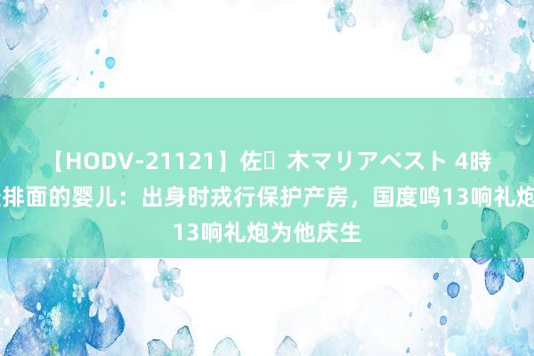 【HODV-21121】佐々木マリアベスト 4時間 中国最排面的婴儿：出身时戎行保护产房，国度鸣13响礼炮为他庆生