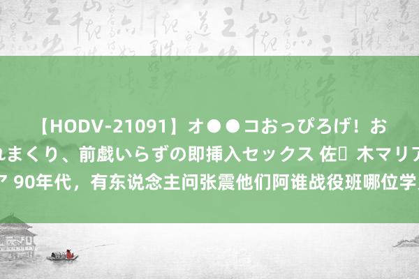 【HODV-21091】オ●●コおっぴろげ！お姉ちゃん 四六時中濡れまくり、前戯いらずの即挿入セックス 佐々木マリア 90年代，有东说念主问张震他们阿谁战役班哪位学员最佳？张震：老卢最佳