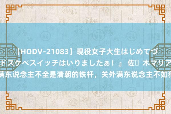 【HODV-21083】現役女子大生はじめてづくしのセックス 『私のドスケベスイッチはいりましたぁ！』 佐々木マリア 满东说念主不全是清朝的铁杆，关外满东说念主不如狗，晚清东北各族齐在反清！