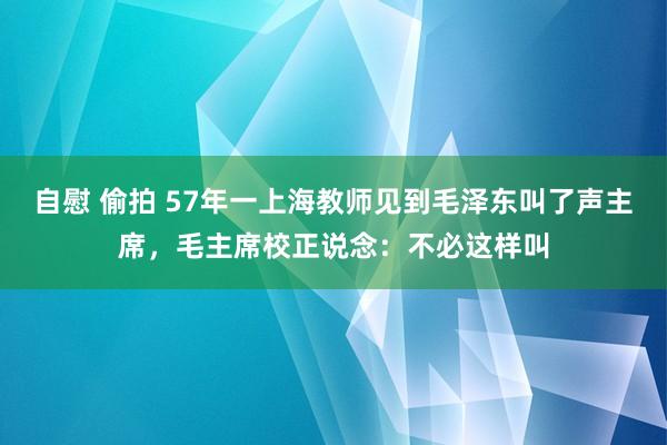 自慰 偷拍 57年一上海教师见到毛泽东叫了声主席，毛主席校正说念：不必这样叫