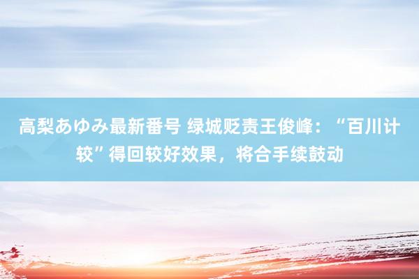 高梨あゆみ最新番号 绿城贬责王俊峰：“百川计较”得回较好效果，将合手续鼓动