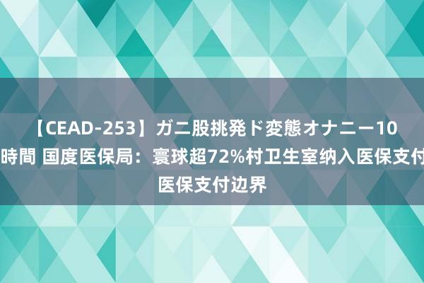 【CEAD-253】ガニ股挑発ド変態オナニー100人8時間 国度医保局：寰球超72%村卫生室纳入医保支付边界