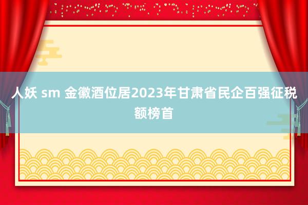 人妖 sm 金徽酒位居2023年甘肃省民企百强征税额榜首