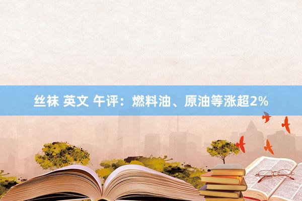 丝袜 英文 午评：燃料油、原油等涨超2%