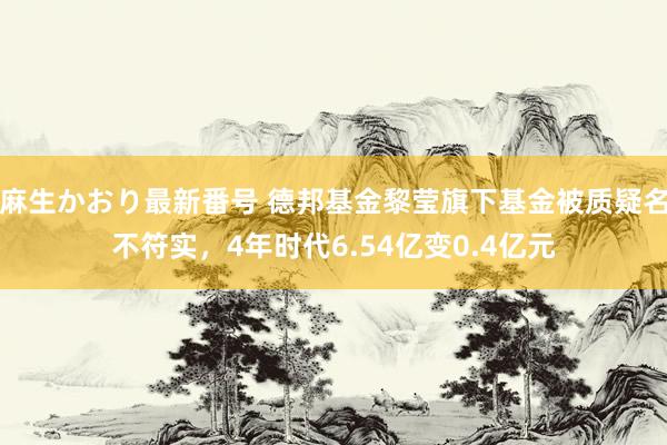 麻生かおり最新番号 德邦基金黎莹旗下基金被质疑名不符实，4年时代6.54亿变0.4亿元