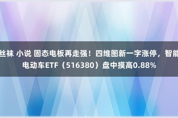 丝袜 小说 固态电板再走强！四维图新一字涨停，智能电动车ETF（516380）盘中摸高0.88%