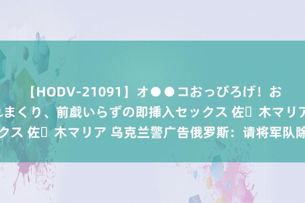 【HODV-21091】オ●●コおっぴろげ！お姉ちゃん 四六時中濡れまくり、前戯いらずの即挿入セックス 佐々木マリア 乌克兰警广告俄罗斯：请将军队除去边境