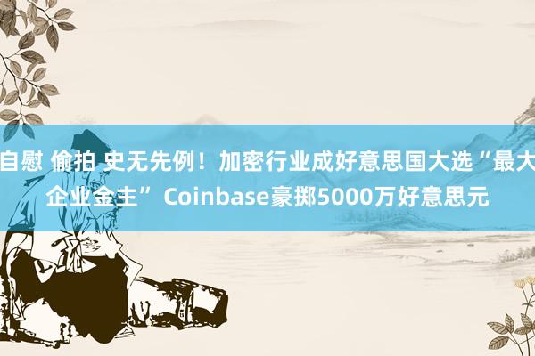 自慰 偷拍 史无先例！加密行业成好意思国大选“最大企业金主” Coinbase豪掷5000万好意思元