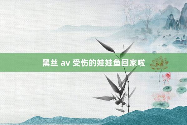 黑丝 av 受伤的娃娃鱼回家啦