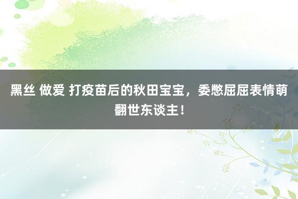 黑丝 做爱 打疫苗后的秋田宝宝，委憋屈屈表情萌翻世东谈主！