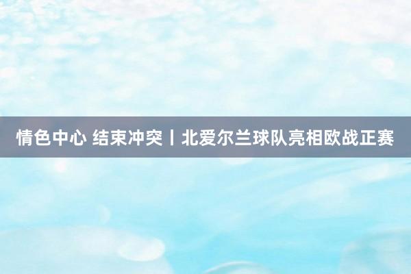 情色中心 结束冲突丨北爱尔兰球队亮相欧战正赛