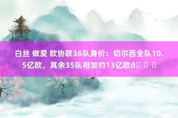 白丝 做爱 欧协联36队身价：切尔西全队10.5亿欧，其余35队相加约13亿欧?