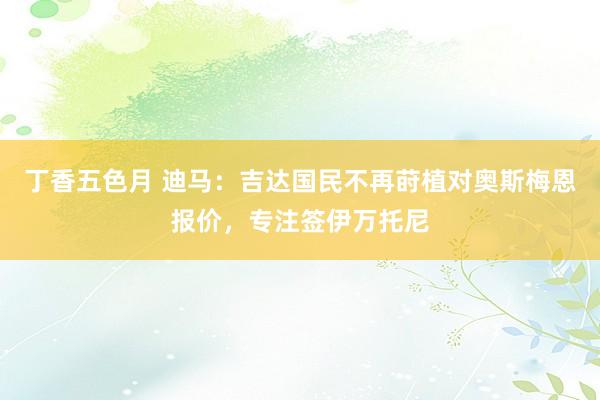 丁香五色月 迪马：吉达国民不再莳植对奥斯梅恩报价，专注签伊万托尼