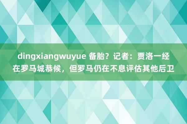 dingxiangwuyue 备胎？记者：贾洛一经在罗马城恭候，但罗马仍在不息评估其他后卫