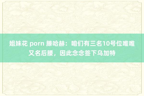 姐妹花 porn 滕哈赫：咱们有三名10号位唯唯又名后腰，因此念念签下乌加特