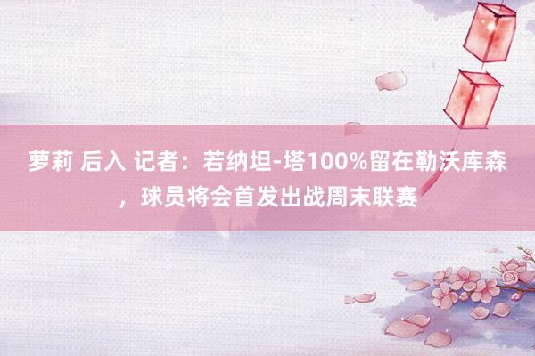 萝莉 后入 记者：若纳坦-塔100%留在勒沃库森，球员将会首发出战周末联赛