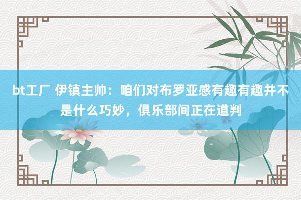 bt工厂 伊镇主帅：咱们对布罗亚感有趣有趣并不是什么巧妙，俱乐部间正在道判