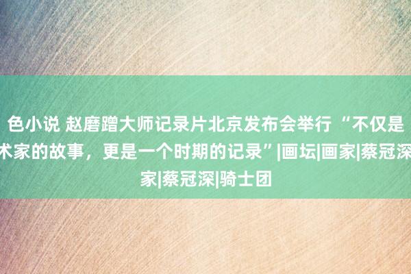 色小说 赵磨蹭大师记录片北京发布会举行 “不仅是一个艺术家的故事，更是一个时期的记录”|画坛|画家|蔡冠深|骑士团