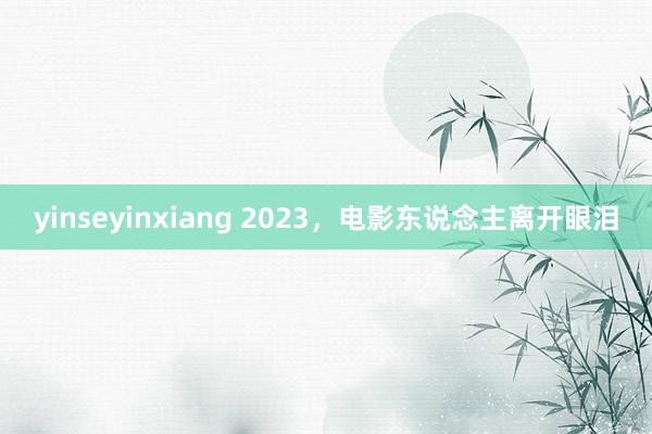 yinseyinxiang 2023，电影东说念主离开眼泪