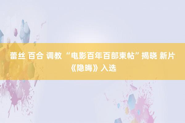 蕾丝 百合 调教 “电影百年百部柬帖”揭晓 新片《隐晦》入选