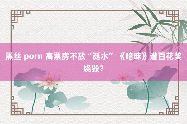 黑丝 porn 高票房不敌“涎水” 《暗昧》遭百花奖烧毁？