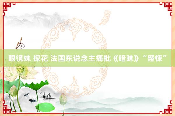 眼镜妹 探花 法国东说念主痛批《暗昧》“蹙悚”