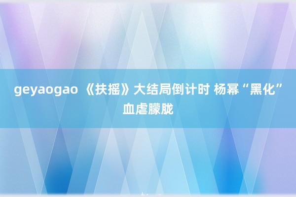 geyaogao 《扶摇》大结局倒计时 杨幂“黑化”血虐朦胧