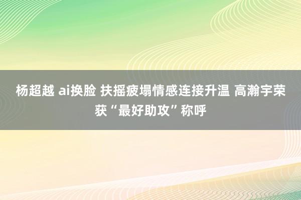 杨超越 ai换脸 扶摇疲塌情感连接升温 高瀚宇荣获“最好助攻”称呼