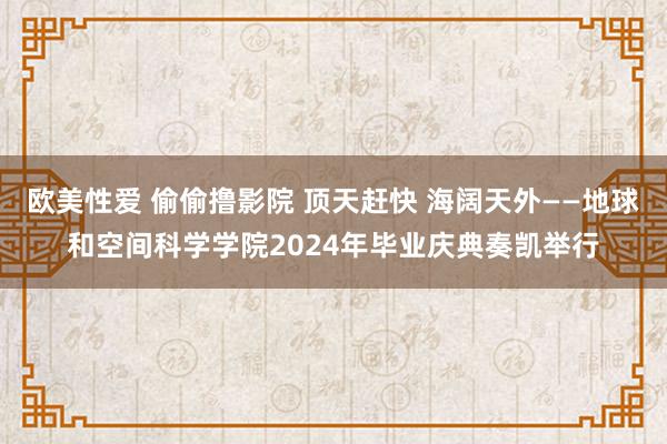 欧美性爱 偷偷撸影院 顶天赶快 海阔天外——地球和空间科学学院2024年毕业庆典奏凯举行