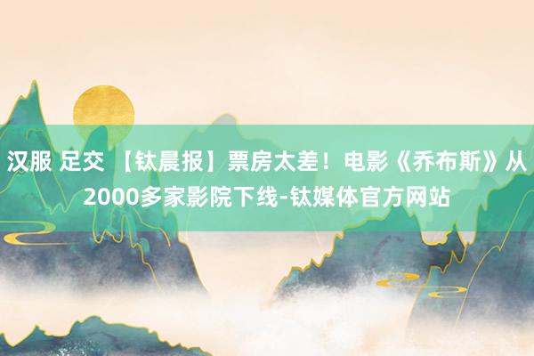 汉服 足交 【钛晨报】票房太差！电影《乔布斯》从2000多家影院下线-钛媒体官方网站