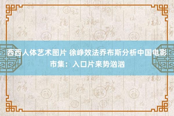 西西人体艺术图片 徐峥效法乔布斯分析中国电影市集：入口片来势汹汹