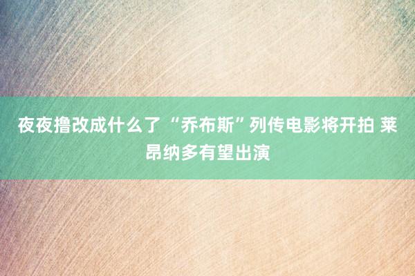 夜夜撸改成什么了 “乔布斯”列传电影将开拍 莱昂纳多有望出演