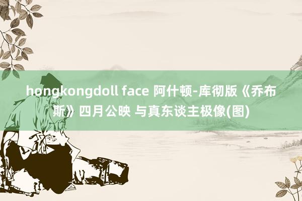 hongkongdoll face 阿什顿-库彻版《乔布斯》四月公映 与真东谈主极像(图)